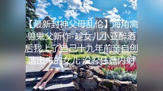 【最新封神父母乱伦】海角禽兽鬼父新作-趁女儿小亚醉酒后我上了自己十九年前亲自创造出来的女儿 没忍住竟内射