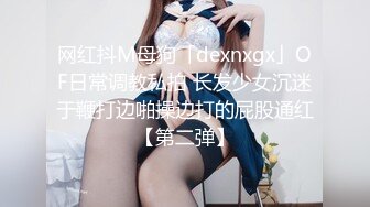 网红抖M母狗「dexnxgx」OF日常调教私拍 长发少女沉迷于鞭打边啪操边打的屁股通红【第二弹】