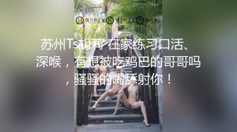 苏州Ts胡莉 在家练习口活、深喉，有想被吃鸡巴的哥哥吗，骚骚的嘴舔射你！