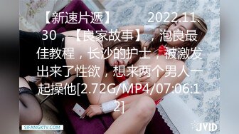 【新速片遞】 ⭐⭐⭐2022.11.30，【良家故事】，泡良最佳教程，长沙的护士，被激发出来了性欲，想来两个男人一起操他[2.72G/MP4/07:06:12]