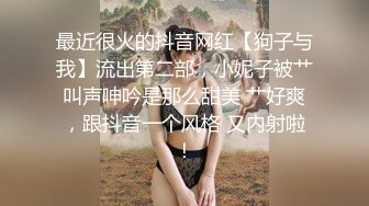 最近很火的抖音网红【狗子与我】流出第二部，小妮子被艹叫声呻吟是那么甜美 艹好爽，跟抖音一个风格 又内射啦！