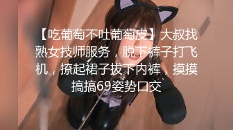 【吃葡萄不吐葡萄皮】大叔找熟女技师服务，脱下裤子打飞机，撩起裙子拔下内裤，摸摸搞搞69姿势口交