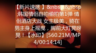 【新片速遞 】&nbsp;&nbsp;韩国情侣自拍偷拍第1弹 情侣酒店大战 女主极美，骑在男主身上摇曳，胸前大灯晃呀晃！【水印】[560.21M/MP4/00:14:14]