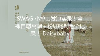 SWAG 小护士发浪实录！全裸自慰高潮＋粉红鲍剃毛全记录！ Daisybaby