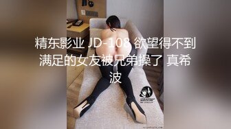 精东影业 JD-108 欲望得不到满足的女友被兄弟操了 真希波