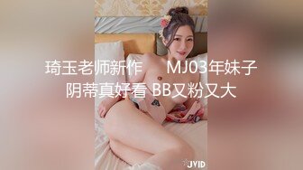 琦玉老师新作❤️MJ03年妹子阴蒂真好看 BB又粉又大