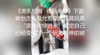 《美乳翘臀✿极品身材》下面被他舌头吸允着拿着玩具玩弄，“求求你快进来”感觉自己已经变成了一个玩物不停的被把玩