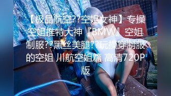 【极品航空??空姐女神】专操空姐推特大神『BMW』空姐制服??黑丝美腿??玩操穿制服的空姐 川航空姐篇 高清720P版