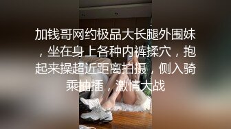 加钱哥网约极品大长腿外围妹，坐在身上各种内裤揉穴，抱起来操超近距离拍摄，侧入骑乘抽插，激情大战