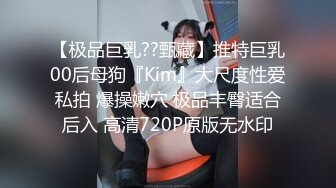 【极品巨乳??甄藏】推特巨乳00后母狗『Kim』大尺度性爱私拍 爆操嫩穴 极品丰臀适合后入 高清720P原版无水印