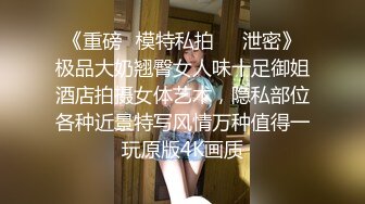 《重磅✅模特私拍㊙️泄密》极品大奶翘臀女人味十足御姐酒店拍摄女体艺术，隐私部位各种近景特写风情万种值得一玩原版4K画质