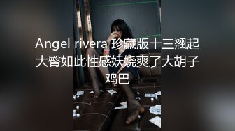 Angel rivera 珍藏版十三翘起大臀如此性感妖娆爽了大胡子鸡巴