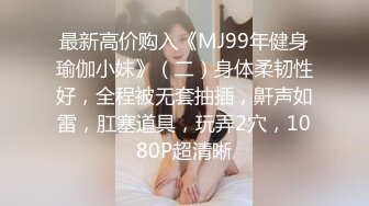 最新高价购入《MJ99年健身瑜伽小妹》（二）身体柔韧性好，全程被无套抽插，鼾声如雷，肛塞道具，玩弄2穴，1080P超清晰