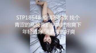 STP18648 疫情不回家 找个青涩的高校兼职学妹打炮爽下 年轻真好 逼紧夹的好爽