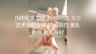 [MP4]第二场 3500一次 大三艺术学院女神 清纯乖巧 美乳翘臀 魔鬼身材