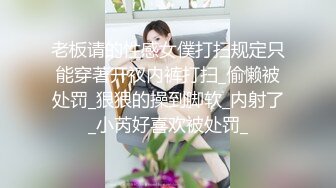 老板请的性感女僕打扫规定只能穿著开衩内裤打扫_偷懒被处罚_狠狠的操到脚软_内射了_小芮好喜欢被处罚_