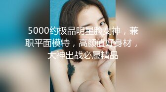 5000约极品明星脸女神，兼职平面模特，高颜值好身材，大神出战必属精品