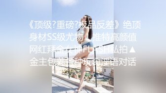 《顶级?重磅?极品反差》绝顶身材SS级尤物！推特高颜值网红拜金女神FLASH私拍▲金主包养各种玩肏淫语对话