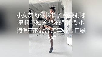 小女友 好像长长了 我要射哪里啊 不知道 想不想吃 想 小情侣在家爱爱 无套输出 口爆吃精