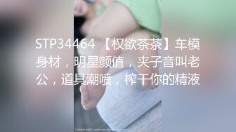 STP34464 【权欲茶茶】车模身材，明星颜值，夹子音叫老公，道具潮喷，榨干你的精液