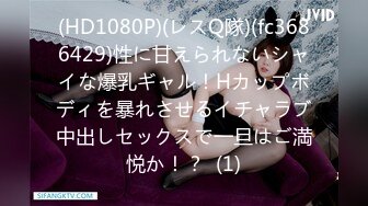 (HD1080P)(レスQ隊)(fc3686429)性に甘えられないシャイな爆乳ギャル！Hカップボディを暴れさせるイチャラブ中出しセックスで一旦はご満悦か！？  (1)