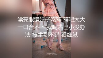 漂亮眼镜妹子吃鸡 鸡吧太大一口含不下 我嘴嘴巴小没办法 技术到不错 很细腻