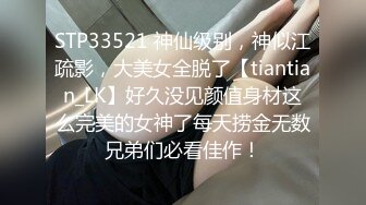 STP33521 神仙级别，神似江疏影，大美女全脱了【tiantian_LK】好久没见颜值身材这么完美的女神了每天捞金无数兄弟们必看佳作！