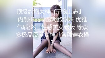 顶级约炮大神『玩物上志』✿内射极品制服嫩鲍学妹 优雅气质少妇 性感美女老板 等众多极品反差女神，各种穿衣操3