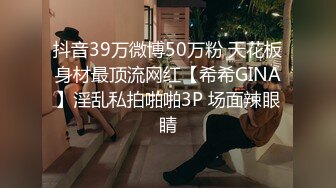 抖音39万微博50万粉 天花板身材最顶流网红【希希GINA】淫乱私拍啪啪3P 场面辣眼睛