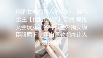 你的女神有钱人的母狗，推特金主【优雅金领S】订阅 有钱又会玩女，各种拜金外围女模臣服屌下，露出调教啪啪让人羡慕 (2)