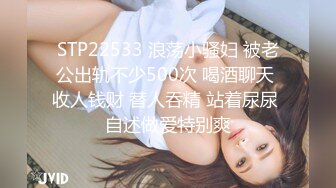 STP22533 浪荡小骚妇 被老公出轨不少500次 喝酒聊天 收人钱财 替人吞精 站着尿尿 自述做爱特别爽