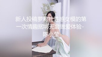 新人投稿萝莉社性感女模的第一次情趣捆绑无套做爱体验- 陈小莹