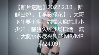 【新片速遞】2022.2.19，新鲜出炉，【李总探花】，大哥下午要干炮，约操大胸东北小少妇，骚货久经沙场口活一流，大胸水多尽兴[165MB/MP4/24:09]