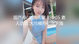 国产AV 肉肉传媒 RR005 素人访谈 大尺模特初次下海