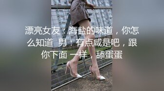 漂亮女友：海盐的味道，你怎么知道  男：有点咸是吧，跟你下面 一样，舔蛋蛋