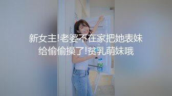 新女主!老婆不在家把她表妹给偷偷操了!贫乳萌妹哦