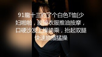 91龍十三约了个白色T恤[少妇啪啪，脱掉衣服推油按摩，口硬沙发上操骑乘，抬起双腿快速抽插猛操