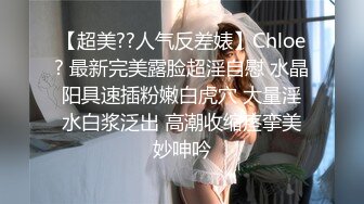 【超美??人气反差婊】Chloe? 最新完美露脸超淫自慰 水晶阳具速插粉嫩白虎穴 大量淫水白浆泛出 高潮收缩痉挛美妙呻吟