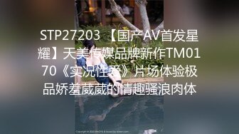 STP27203 【国产AV首发星耀】天美传媒品牌新作TM0170《实况性爱》片场体验极品娇羞葳葳的情趣骚浪肉体