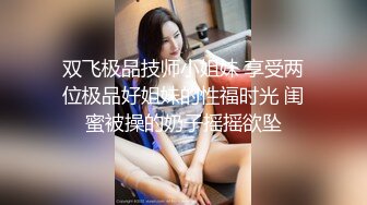 双飞极品技师小姐妹 享受两位极品好姐妹的性福时光 闺蜜被操的奶子摇摇欲坠