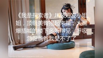 《我是探索者》JK装短发小姐姐，顶级美臀抱起来操，大屌爆插喊的楼下多听得见，呼吸急促爸爸我受不了了