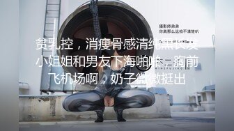 贫乳控，消瘦骨感清纯黑长发小姐姐和男友下海啪啪，胸前飞机场啊，奶子微微挺出