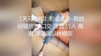 「天马传媒」影业新作-我的闷骚房东 口交 淫语 后入 高潮 淫荡御姐林晓菲