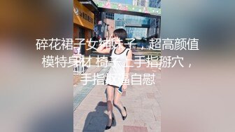 碎花裙子女神妹子，超高颜值 模特身材 椅子上手指掰穴，手指抠逼自慰