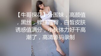 【牛哥探花】外围妹，高颜值，黑丝，蜂腰翘臀，白皙皮肤诱惑值满分，小伙体力好干高潮了，高清源码录制