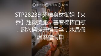 STP28239 超棒身材御姐【火乔】翘臀美腿，塞着棉棒自慰，掰穴揉搓开档黑丝，水晶假屌磨蹭洞口