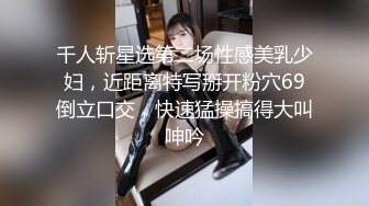 千人斩星选第二场性感美乳少妇，近距离特写掰开粉穴69倒立口交，快速猛操搞得大叫呻吟