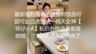 最新福利青春无敌推特极品可甜可盐白虎馒头一线天女神【乖仔小A】私拍各种道具紫薇啪啪，这嫩B太诱人太想肏了