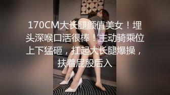 170CM大长腿颜值美女！埋头深喉口活很棒！主动骑乘位上下猛砸，扛起大长腿爆操，扶着屁股后入