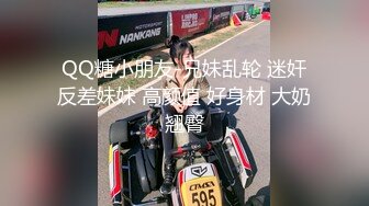 QQ糖小朋友-兄妹乱轮 迷奸反差妹妹 高颜值 好身材 大奶翘臀